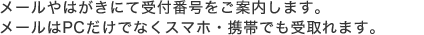 メールやはがきにて受付番号をご案内します。メールはPCだけでなくスマホ・携帯でも受取れます。